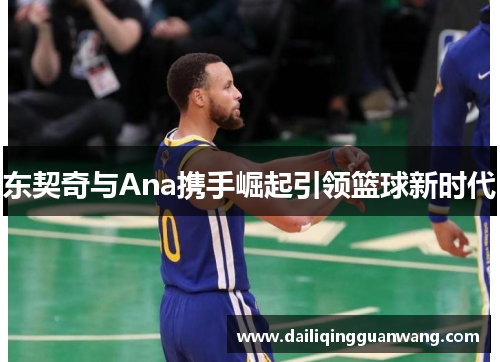 东契奇与Ana携手崛起引领篮球新时代 东契奇与Ana携手崛起引领篮球新时代