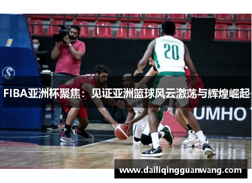 FIBA亚洲杯聚焦：见证亚洲篮球风云激荡与辉煌崛起