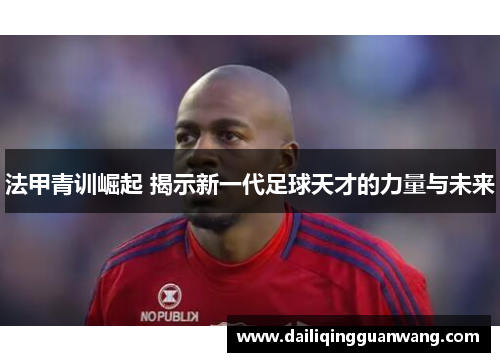 法甲青训崛起 揭示新一代足球天才的力量与未来